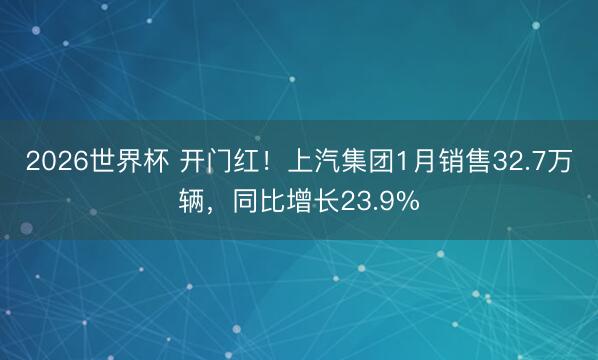 2026世界杯 开门红！上汽集团1月销售32.7万辆，同比增长23.9%