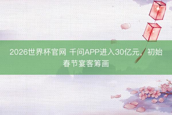2026世界杯官网 千问APP进入30亿元，初始春节宴客筹画