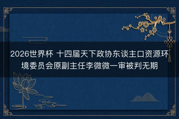 2026世界杯 十四届天下政协东谈主口资源环境委员会原副主任李微微一审被判无期