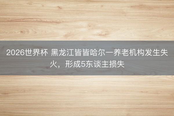 2026世界杯 黑龙江皆皆哈尔一养老机构发生失火，形成5东谈主损失