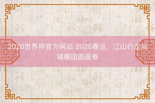 2026世界杯官方网站 2026春运，江山行走间铺展团圆画卷