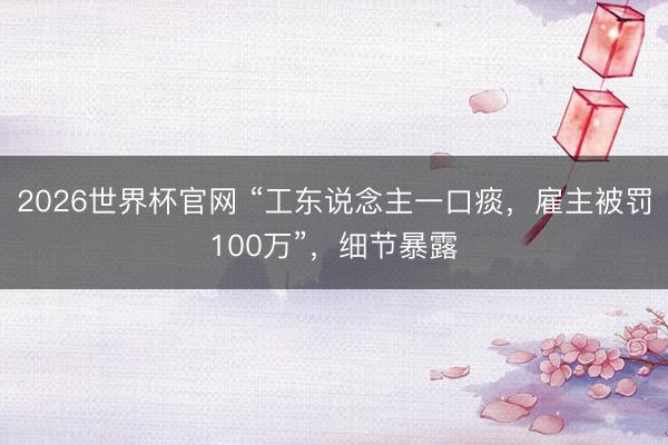 2026世界杯官网 “工东说念主一口痰，雇主被罚100万”，细节暴露
