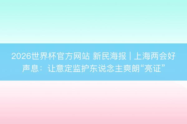 2026世界杯官方网站 新民海报 | 上海两会好声息：让意定监护东说念主爽朗“亮证”