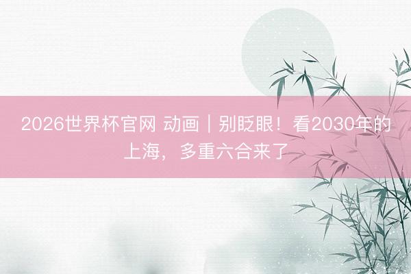 2026世界杯官网 动画｜别眨眼！看2030年的上海，多重六合来了