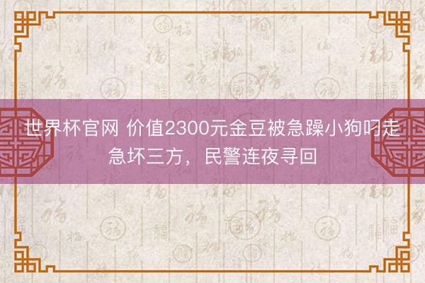 世界杯官网 价值2300元金豆被急躁小狗叼走急坏三方，民警连夜寻回