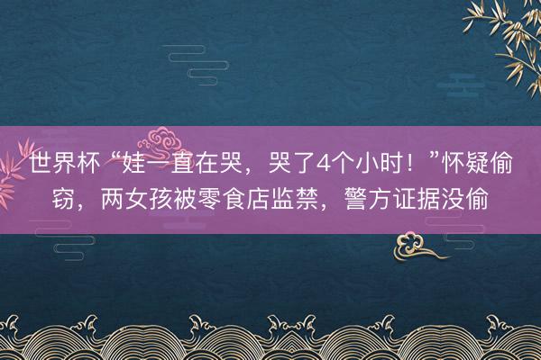 世界杯 “娃一直在哭，哭了4个小时！”怀疑偷窃，两女孩被零食店监禁，警方证据没偷