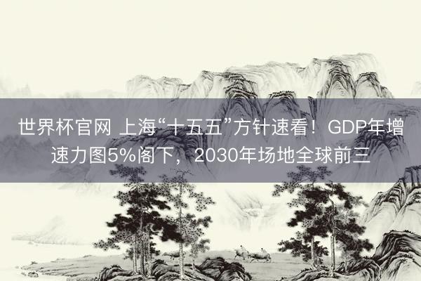 世界杯官网 上海“十五五”方针速看！GDP年增速力图5%阁下，2030年场地全球前三