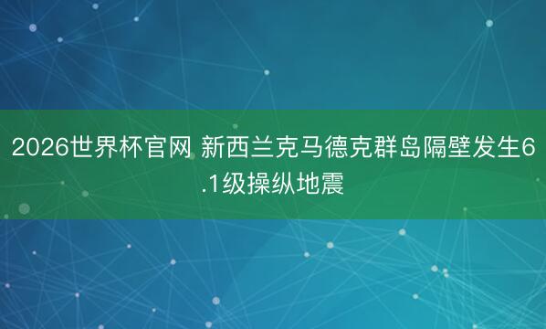 2026世界杯官网 新西兰克马德克群岛隔壁发生6.1级操纵地震