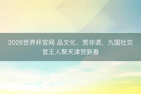 2026世界杯官网 品文化、赏非遗，九国社交官王人聚天津贺新春