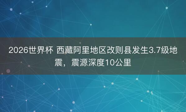 2026世界杯 西藏阿里地区改则县发生3.7级地震，震源深度10公里