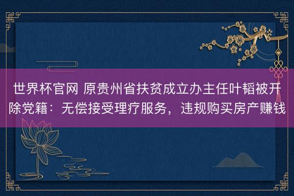 世界杯官网 原贵州省扶贫成立办主任叶韬被开除党籍：无偿接受理疗服务，违规购买房产赚钱