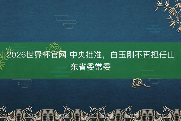 2026世界杯官网 中央批准，白玉刚不再担任山东省委常委
