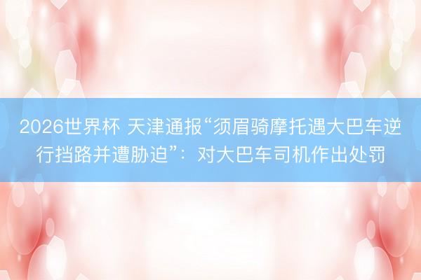 2026世界杯 天津通报“须眉骑摩托遇大巴车逆行挡路并遭胁迫”：对大巴车司机作出处罚
