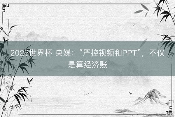 2026世界杯 央媒：“严控视频和PPT”，不仅是算经济账