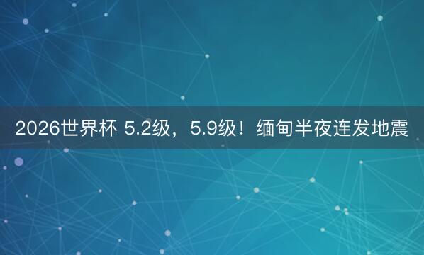 2026世界杯 5.2级，5.9级！缅甸半夜连发地震
