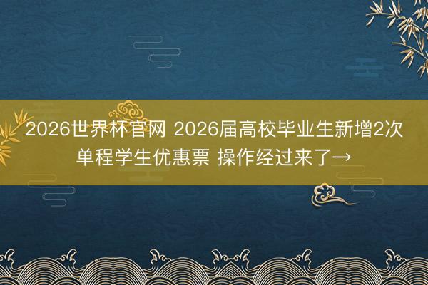2026世界杯官网 2026届高校毕业生新增2次单程学生优惠票 操作经过来了→