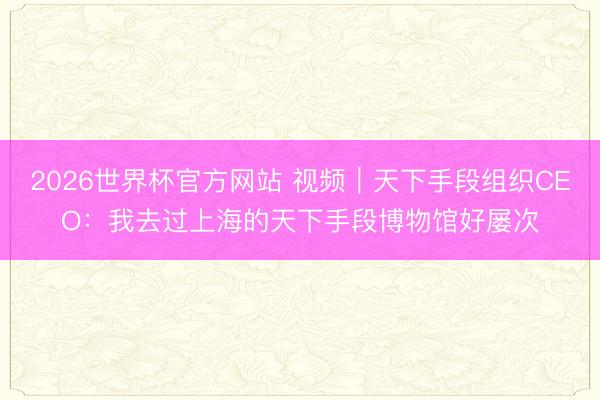 2026世界杯官方网站 视频｜天下手段组织CEO：我去过上海的天下手段博物馆好屡次