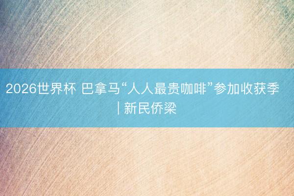 2026世界杯 巴拿马“人人最贵咖啡”参加收获季  | 新民侨梁