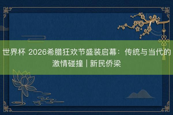 世界杯 2026希腊狂欢节盛装启幕：传统与当代的激情碰撞 | 新民侨梁