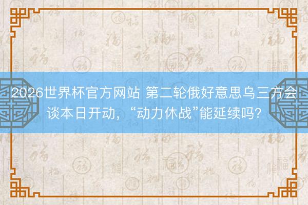 2026世界杯官方网站 第二轮俄好意思乌三方会谈本日开动，“动力休战”能延续吗？