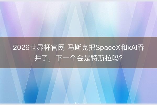 2026世界杯官网 马斯克把SpaceX和xAI吞并了，下一个会是特斯拉吗？