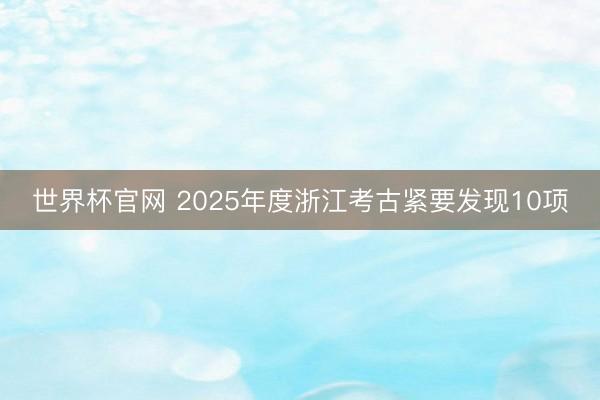 世界杯官网 2025年度浙江考古紧要发现10项