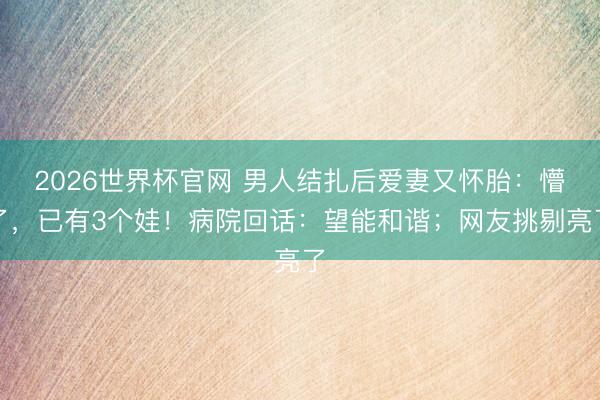 2026世界杯官网 男人结扎后爱妻又怀胎：懵了，已有3个娃！病院回话：望能和谐；网友挑剔亮了