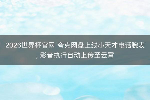 2026世界杯官网 夸克网盘上线小天才电话腕表, 影音执行自动上传至云霄