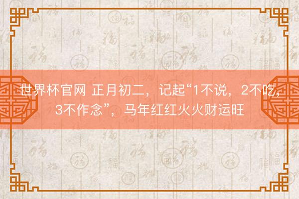 世界杯官网 正月初二，记起“1不说，2不吃，3不作念”，马年红红火火财运旺