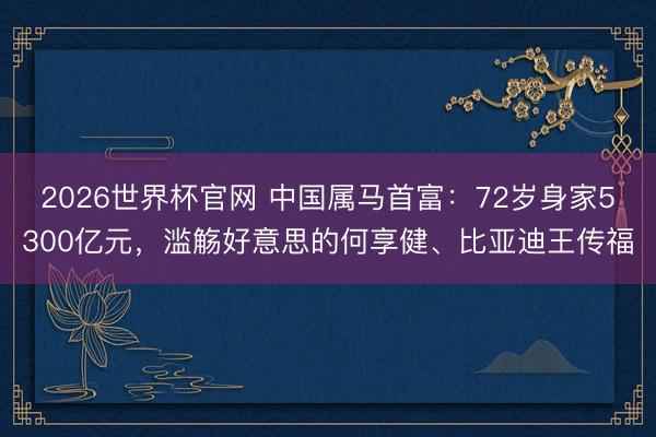 2026世界杯官网 中国属马首富:72岁身家5300亿元,滥觞好意思的何享健、比亚迪王传福