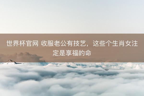 世界杯官网 收服老公有技艺，这些个生肖女注定是享福的命
