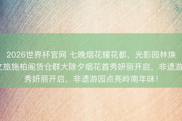 2026世界杯官网 七晚烟花耀花都，光影园林焕新颜 | 广州融创文旅施柏阁货仓群大除夕烟花首秀妍丽开启，非遗游园点亮岭南年味！