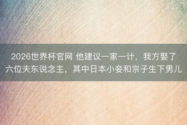 2026世界杯官网 他建议一家一计，我方娶了六位夫东说念主，其中日本小妾和宗子生下男儿