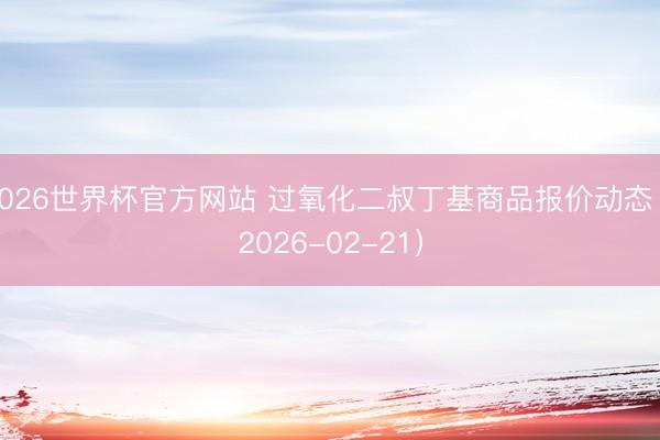 2026世界杯官方网站 过氧化二叔丁基商品报价动态（2026-02-21）