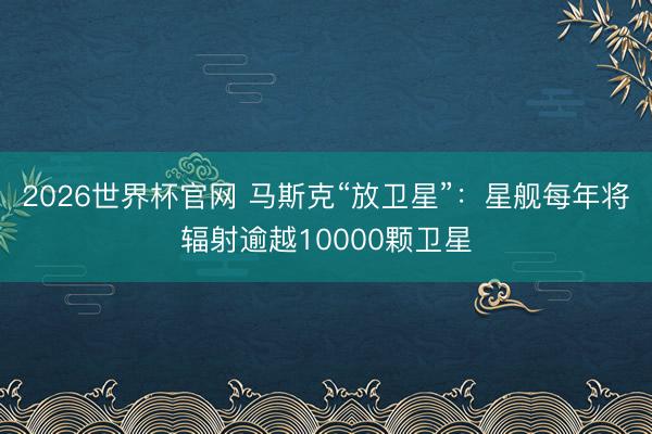 2026世界杯官网 马斯克“放卫星”:星舰每年将辐射逾越10000颗卫星