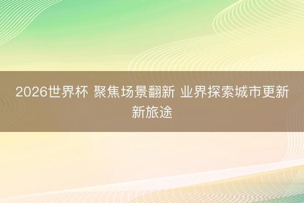 2026世界杯 聚焦场景翻新 业界探索城市更新新旅途