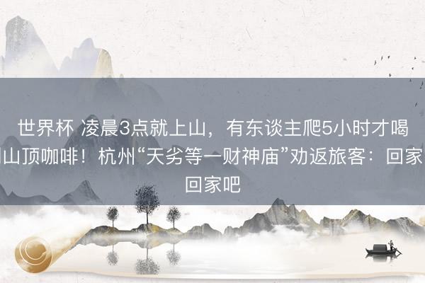 世界杯 凌晨3点就上山，有东谈主爬5小时才喝到山顶咖啡！杭州“天劣等一财神庙”劝返旅客：回家吧