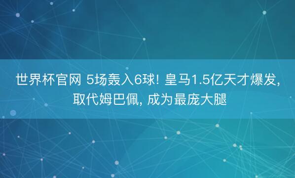 世界杯官网 5场轰入6球! 皇马1.5亿天才爆发, 取代姆巴佩, 成为最庞大腿