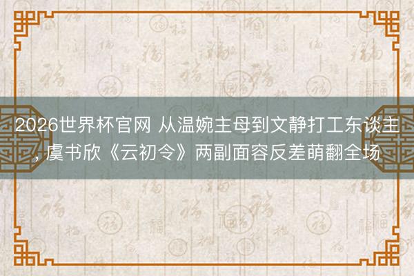2026世界杯官网 从温婉主母到文静打工东谈主, 虞书欣《云初令》两副面容反差萌翻全场
