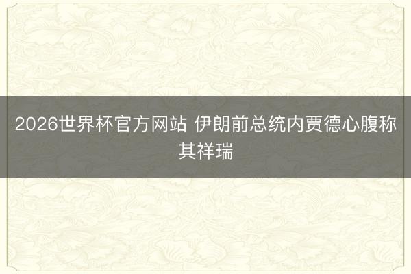 2026世界杯官方网站 伊朗前总统内贾德心腹称其祥瑞