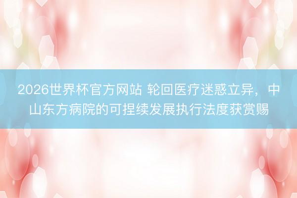 2026世界杯官方网站 轮回医疗迷惑立异,中山东方病院的可捏续发展执行法度获赏赐