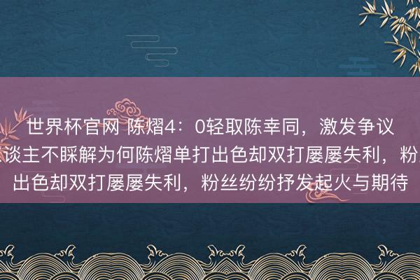 世界杯官网 陈熠4:0轻取陈幸同,激发争议与质疑声不断,好多东谈主不睬解为何陈熠单打出色却双打屡屡失利,粉丝纷纷抒发起火与期待