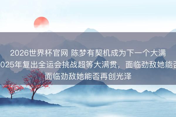 2026世界杯官网 陈梦有契机成为下一个大满贯球员,2025年复出全运会挑战超等大满贯,面临劲敌她能否再创光泽