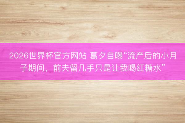 2026世界杯官方网站 葛夕自曝“流产后的小月子期间，前夫留几手只是让我喝红糖水”
