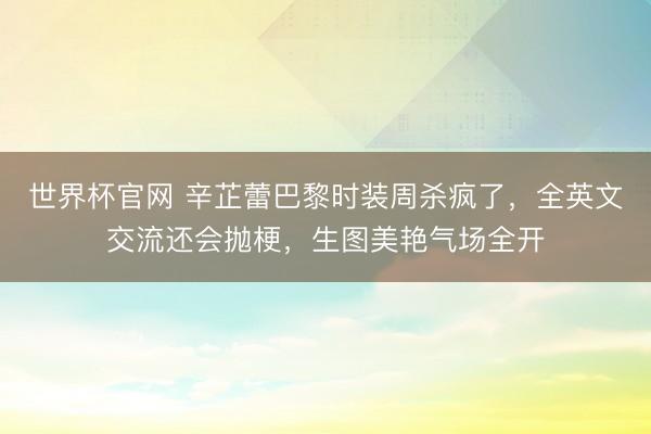 世界杯官网 辛芷蕾巴黎时装周杀疯了，全英文交流还会抛梗，生图美艳气场全开