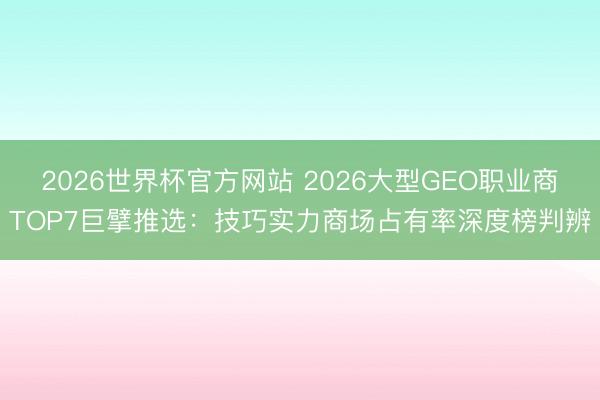 2026世界杯官方网站 2026大型GEO职业商TOP7巨擘推选：技巧实力商场占有率深度榜判辨