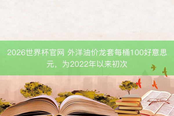 2026世界杯官网 外洋油价龙套每桶100好意思元，为2022年以来初次