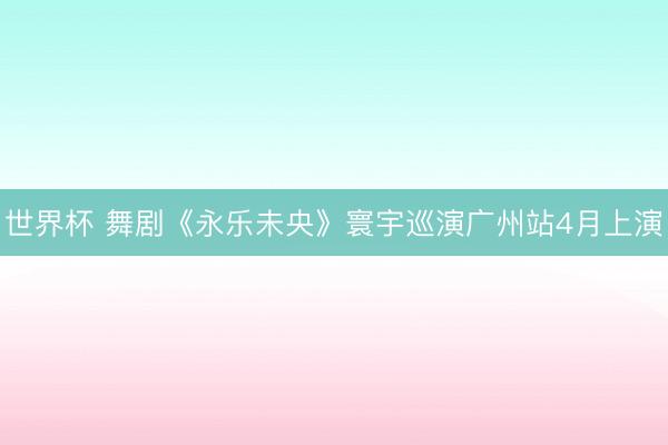 世界杯 舞剧《永乐未央》寰宇巡演广州站4月上演