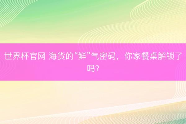 世界杯官网 海货的“鲜”气密码，你家餐桌解锁了吗？