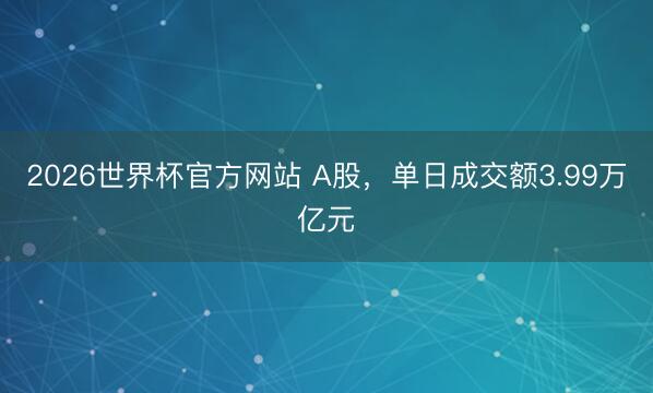 2026世界杯官方网站 A股,单日成交额3.99万亿元